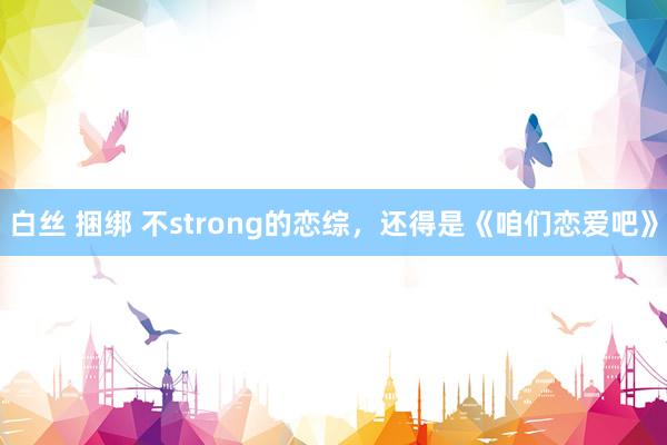 白丝 捆绑 不strong的恋综，还得是《咱们恋爱吧》