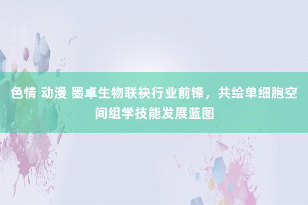 色情 动漫 墨卓生物联袂行业前锋，共绘单细胞空间组学技能发展蓝图