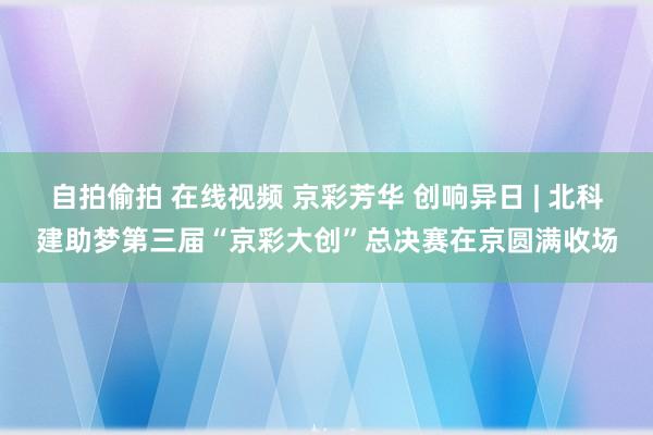 自拍偷拍 在线视频 京彩芳华 创响异日 | 北科建助梦第三届“京彩大创”总决赛在京圆满收场