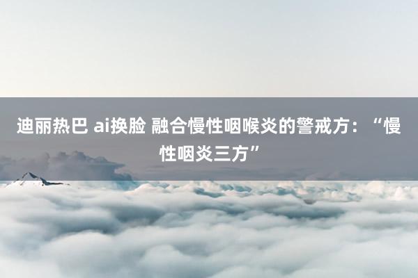 迪丽热巴 ai换脸 融合慢性咽喉炎的警戒方：“慢性咽炎三方”