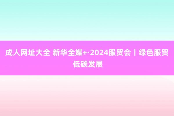 成人网址大全 新华全媒+·2024服贸会丨绿色服贸 低碳发展