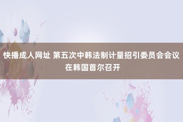 快播成人网址 第五次中韩法制计量招引委员会会议 在韩国首尔召开