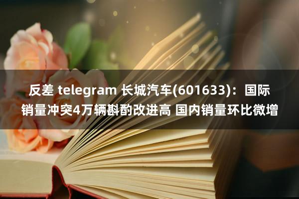 反差 telegram 长城汽车(601633)：国际销量冲突4万辆斟酌改进高 国内销量环比微增