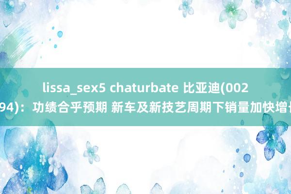 lissa_sex5 chaturbate 比亚迪(002594)：功绩合乎预期 新车及新技艺周期下销量加快增长