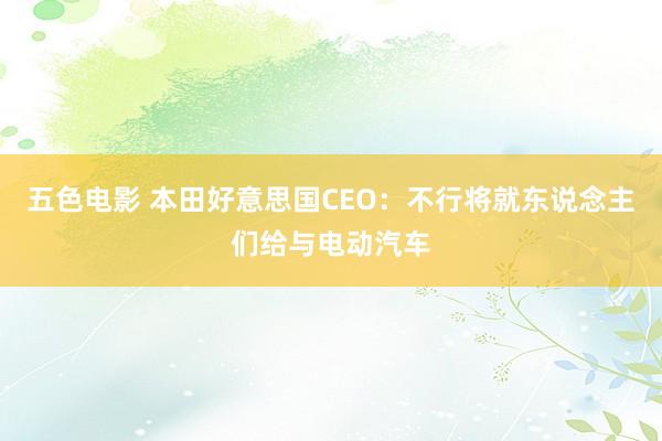 五色电影 本田好意思国CEO：不行将就东说念主们给与电动汽车