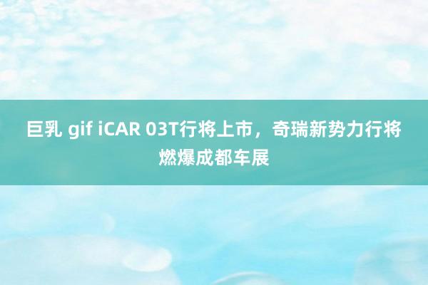 巨乳 gif iCAR 03T行将上市，奇瑞新势力行将燃爆成都车展