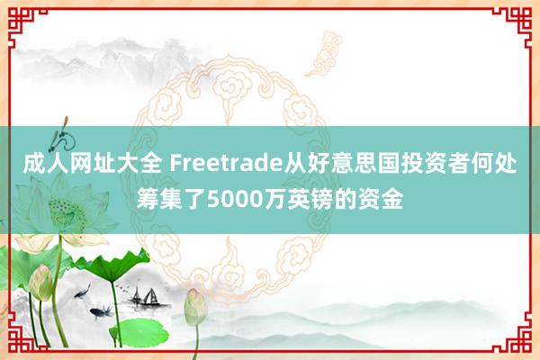 成人网址大全 Freetrade从好意思国投资者何处筹集了5000万英镑的资金