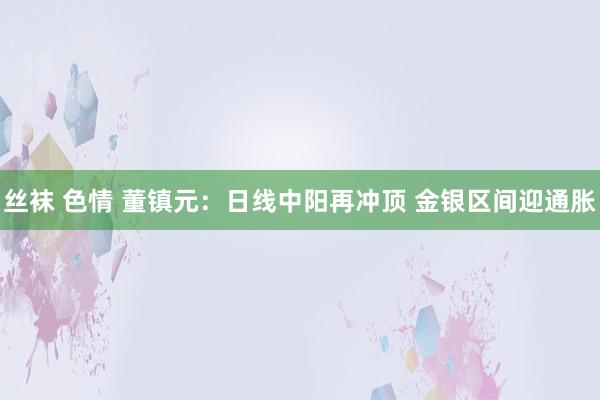 丝袜 色情 董镇元：日线中阳再冲顶 金银区间迎通胀