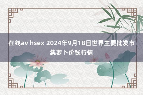 在线av hsex 2024年9月18日世界主要批发市集萝卜价钱行情