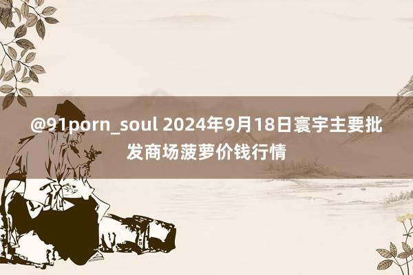 @91porn_soul 2024年9月18日寰宇主要批发商场菠萝价钱行情