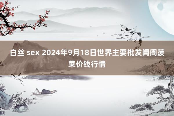 白丝 sex 2024年9月18日世界主要批发阛阓菠菜价钱行情