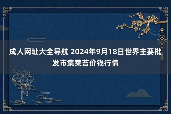 成人网址大全导航 2024年9月18日世界主要批发市集菜苔价钱行情