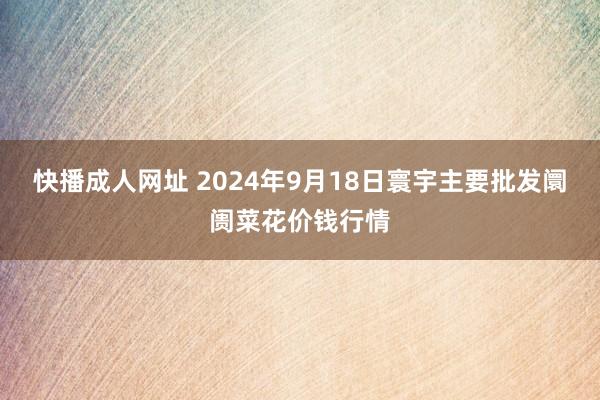 快播成人网址 2024年9月18日寰宇主要批发阛阓菜花价钱行情