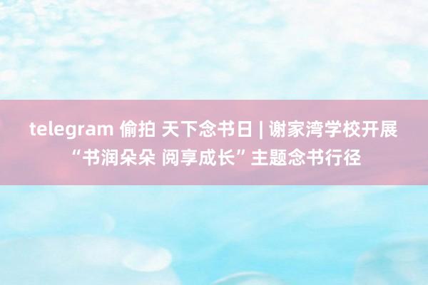 telegram 偷拍 天下念书日 | 谢家湾学校开展“书润朵朵 阅享成长”主题念书行径