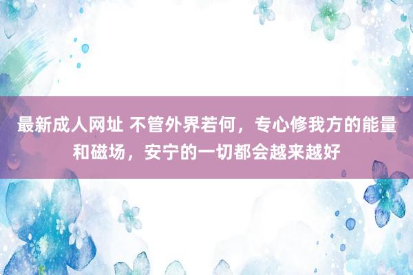 最新成人网址 不管外界若何，专心修我方的能量和磁场，安宁的一切都会越来越好