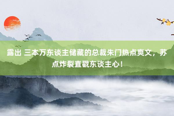 露出 三本万东谈主储藏的总裁朱门热点爽文，苏点炸裂直戳东谈主心！