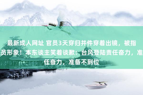 最新成人网址 官员3天穿归并件穿着出镜，被指有损公事员形象！本东谈主笑着谈歉：台风登陆责任奋力，准备不到位