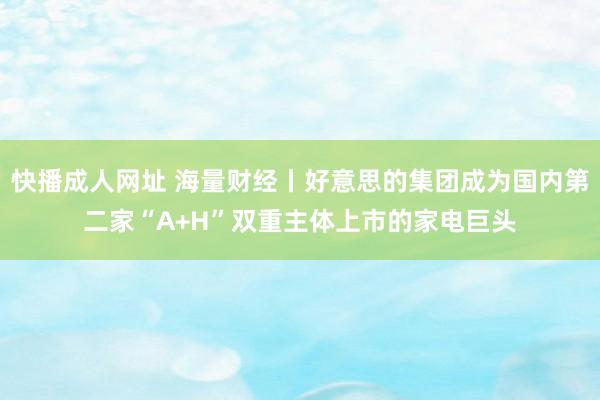 快播成人网址 海量财经丨好意思的集团成为国内第二家“A+H”双重主体上市的家电巨头