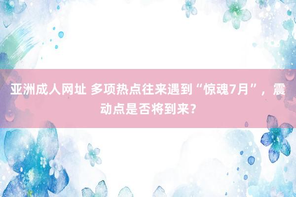 亚洲成人网址 多项热点往来遇到“惊魂7月”，震动点是否将到来？