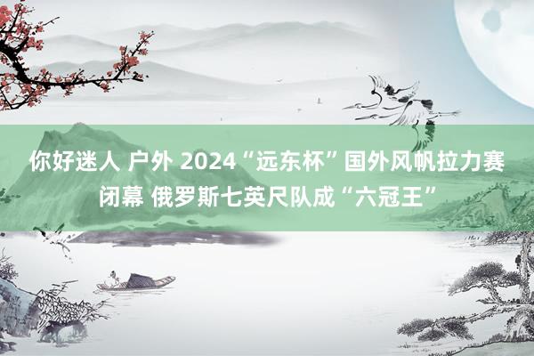 你好迷人 户外 2024“远东杯”国外风帆拉力赛闭幕 俄罗斯七英尺队成“六冠王”