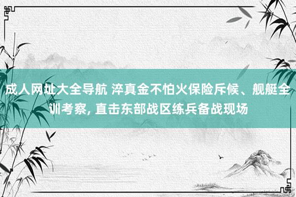 成人网址大全导航 淬真金不怕火保险斥候、舰艇全训考察, 直击东部战区练兵备战现场