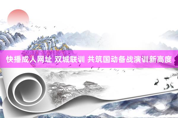 快播成人网址 双城联训 共筑国动备战演训新高度