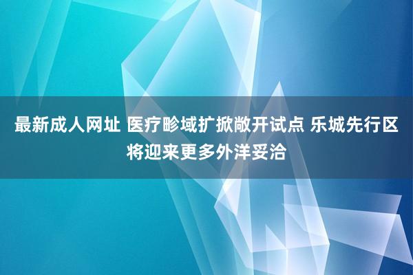 最新成人网址 医疗畛域扩掀敞开试点 乐城先行区将迎来更多外洋妥洽