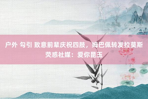 户外 勾引 致意前辈庆祝四肢，姆巴佩转发拉莫斯荧惑社媒：爱你昆玉