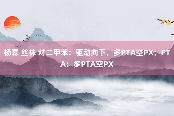 杨幂 丝袜 对二甲苯：驱动向下，多PTA空PX；PTA：多PTA空PX