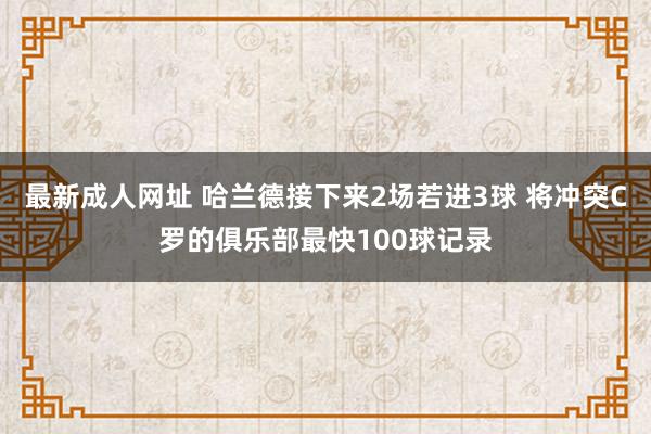 最新成人网址 哈兰德接下来2场若进3球 将冲突C罗的俱乐部最快100球记录