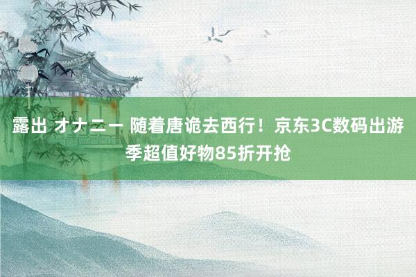 露出 オナニー 随着唐诡去西行！京东3C数码出游季超值好物85折开抢