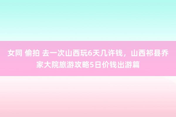 女同 偷拍 去一次山西玩6天几许钱，山西祁县乔家大院旅游攻略5日价钱出游篇