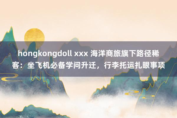 hongkongdoll xxx 海洋商旅旗下路径稀客：坐飞机必备学问升迁，行李托运扎眼事项