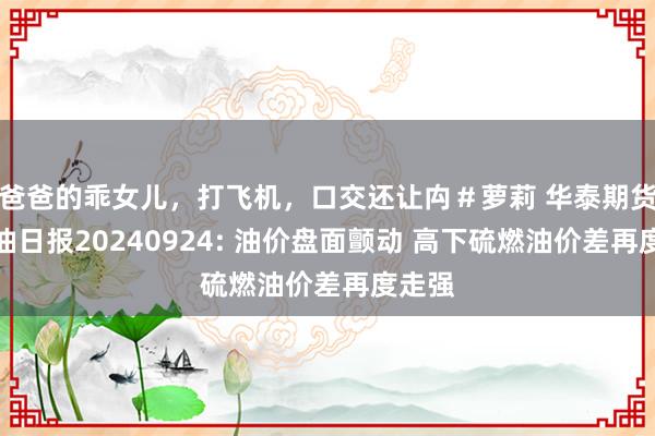 爸爸的乖女儿，打飞机，口交还让禸＃萝莉 华泰期货燃料油日报20240924: 油价盘面颤动 高下硫燃油价差再度走强