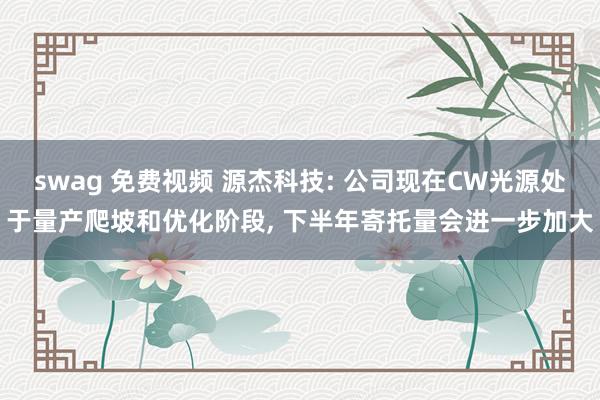 swag 免费视频 源杰科技: 公司现在CW光源处于量产爬坡和优化阶段, 下半年寄托量会进一步加大