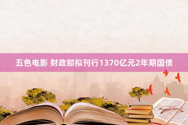 五色电影 财政部拟刊行1370亿元2年期国债