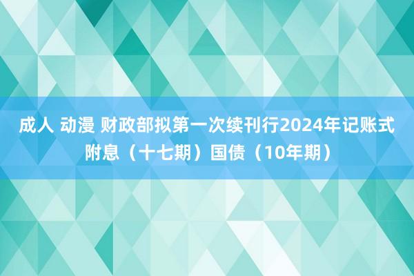 成人 动漫 财政部拟第一次续刊行2024年记账式附息（十七期）国债（10年期）