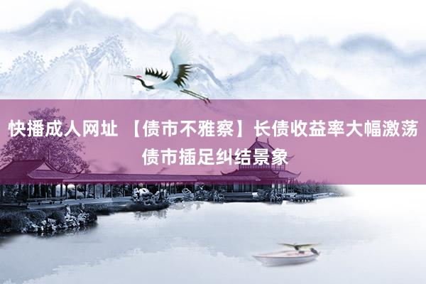 快播成人网址 【债市不雅察】长债收益率大幅激荡 债市插足纠结景象