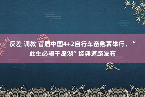 反差 调教 首届中国4+2自行车奋勉赛举行，“此生必骑千岛湖”经典道路发布