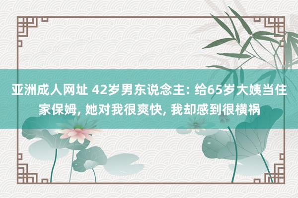 亚洲成人网址 42岁男东说念主: 给65岁大姨当住家保姆, 她对我很爽快, 我却感到很横祸