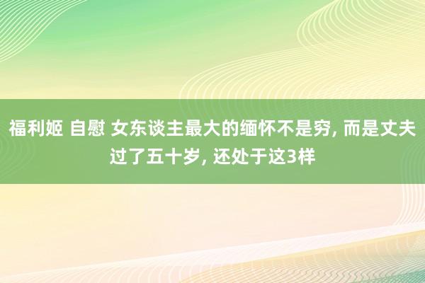 福利姬 自慰 女东谈主最大的缅怀不是穷, 而是丈夫过了五十岁, 还处于这3样