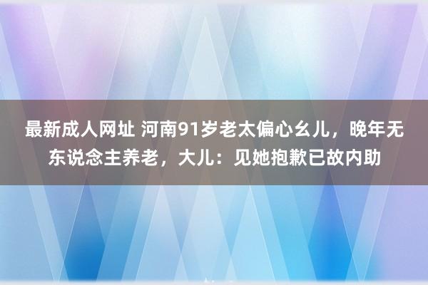 最新成人网址 河南91岁老太偏心幺儿，晚年无东说念主养老，大儿：见她抱歉已故内助