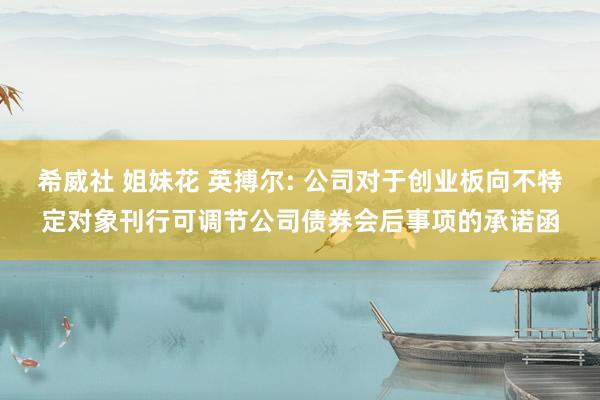 希威社 姐妹花 英搏尔: 公司对于创业板向不特定对象刊行可调节公司债券会后事项的承诺函