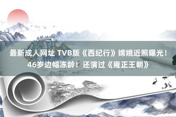 最新成人网址 TVB版《西纪行》嫦娥近照曝光！46岁边幅冻龄！还演过《雍正王朝》