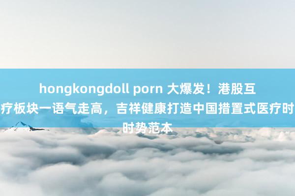 hongkongdoll porn 大爆发！港股互联网医疗板块一语气走高，吉祥健康打造中国措置式医疗时势范本