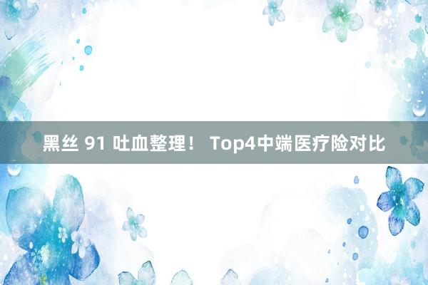 黑丝 91 吐血整理！ Top4中端医疗险对比