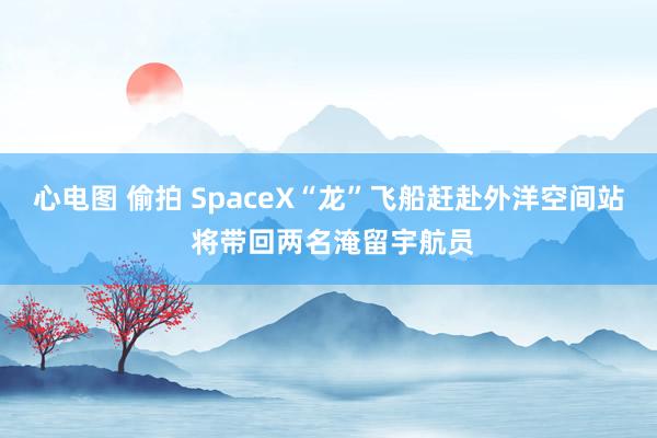 心电图 偷拍 SpaceX“龙”飞船赶赴外洋空间站 将带回两名淹留宇航员