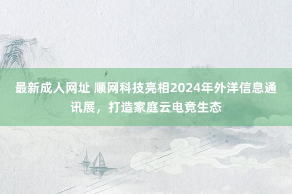 最新成人网址 顺网科技亮相2024年外洋信息通讯展，打造家庭云电竞生态