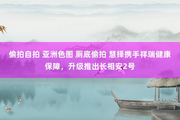 偷拍自拍 亚洲色图 厕底偷拍 慧择携手祥瑞健康保障，升级推出长相安2号