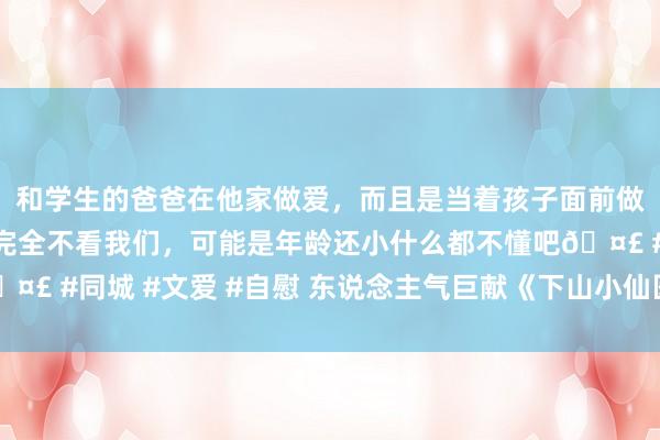 和学生的爸爸在他家做爱，而且是当着孩子面前做爱，太刺激了，孩子完全不看我们，可能是年龄还小什么都不懂吧🤣 #同城 #文爱 #自慰 东说念主气巨献《下山小仙医》，越看越陶醉！